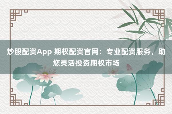 炒股配资App 期权配资官网：专业配资服务，助您灵活投资期权市场