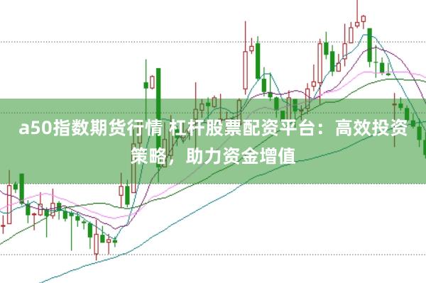 a50指数期货行情 杠杆股票配资平台:高效投资策略,助力资金增值