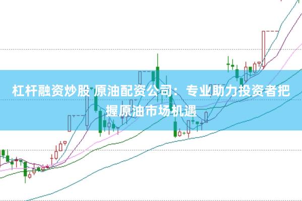 杠杆融资炒股 原油配资公司：专业助力投资者把握原油市场机遇