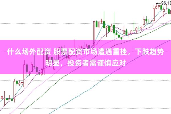 什么场外配资 股票配资市场遭遇重挫，下跌趋势明显，投资者需谨慎应对
