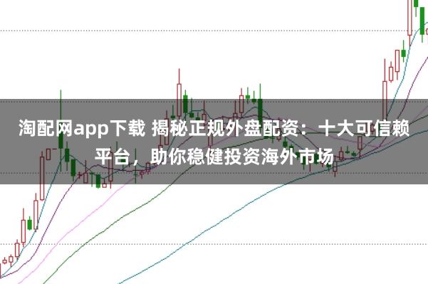 淘配网app下载 揭秘正规外盘配资：十大可信赖平台，助你稳健投资海外市场