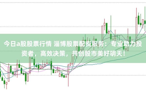 今日a股股票行情 淄博股票配资服务：专业助力投资者，高效决策，共创股市美好明天！