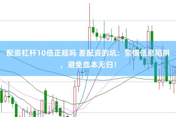 配资杠杆10倍正规吗 差配资的坑：警惕低息陷阱，避免血本无归！