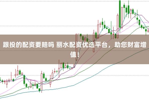 跟投的配资要赔吗 丽水配资优选平台，助您财富增值！