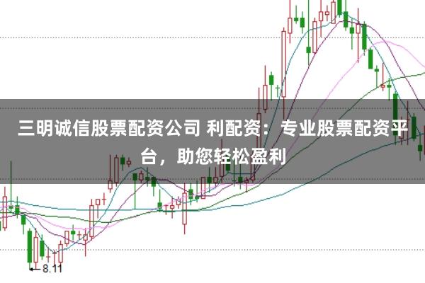 三明诚信股票配资公司 利配资：专业股票配资平台，助您轻松盈利