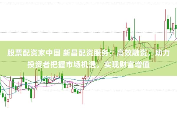 股票配资家中国 新昌配资服务：高效融资，助力投资者把握市场机遇，实现财富增值