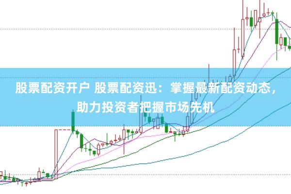 股票配资开户 股票配资迅：掌握最新配资动态，助力投资者把握市场先机