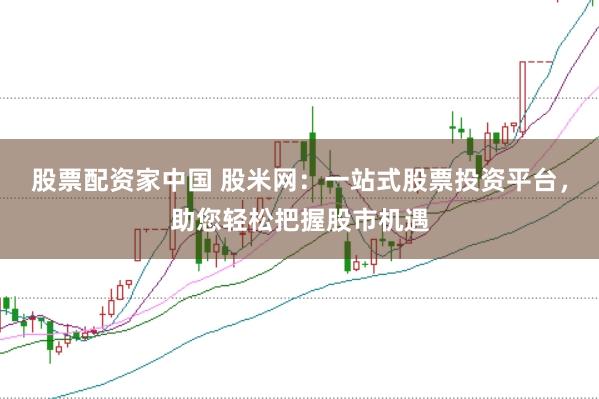 股票配资家中国 股米网：一站式股票投资平台，助您轻松把握股市机遇