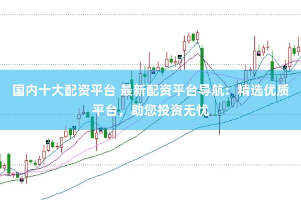 国内十大配资平台 最新配资平台导航：精选优质平台，助您投资无忧