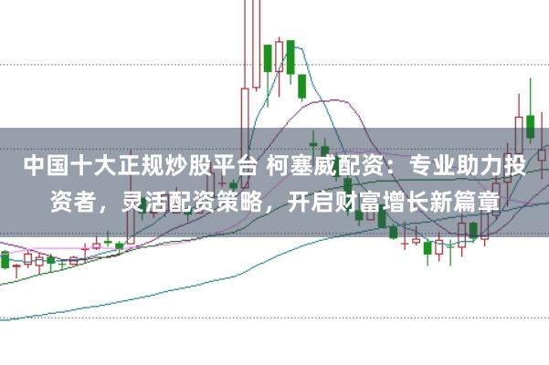 中国十大正规炒股平台 柯塞威配资：专业助力投资者，灵活配资策略，开启财富增长新篇章