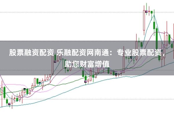 股票融资配资 乐融配资网南通：专业股票配资，助您财富增值