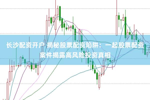 长沙配资开户 揭秘股票配资陷阱：一起股票配资案件揭露高风险投资真相