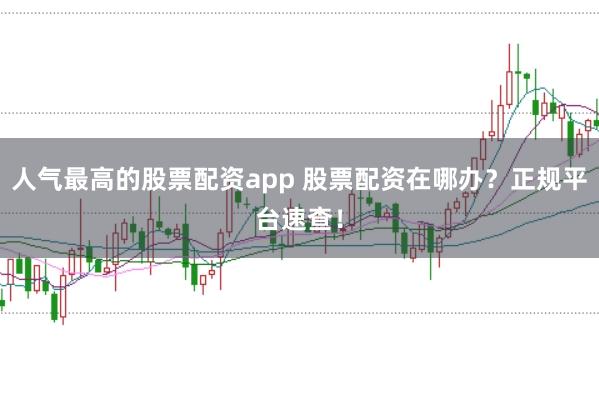 人气最高的股票配资app 股票配资在哪办？正规平台速查！
