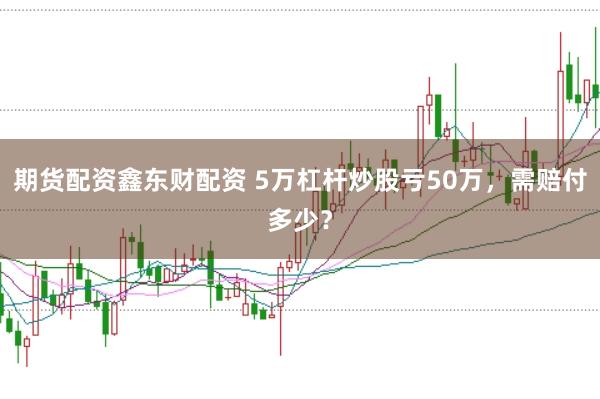 期货配资鑫东财配资 5万杠杆炒股亏50万,需赔付多少?