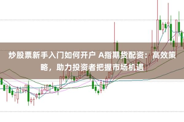 炒股票新手入门如何开户 A指期货配资:高效策略,助力投资者把握市场机遇