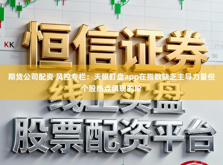 期货公司配资 风控专栏：天眼盯盘app在指数缺乏主导力量但个股热点偶现的阶