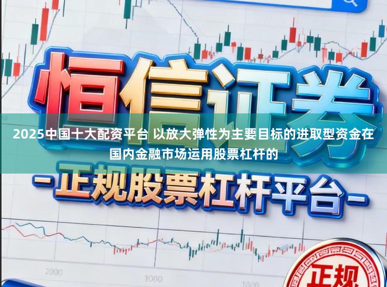 2025中国十大配资平台 以放大弹性为主要目标的进取型资金在国内金融市场运用股票杠杆的