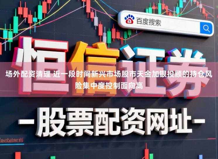 场外配资清理 近一段时间新兴市场股市天金加银投顾的持仓风险集中度控制面向高