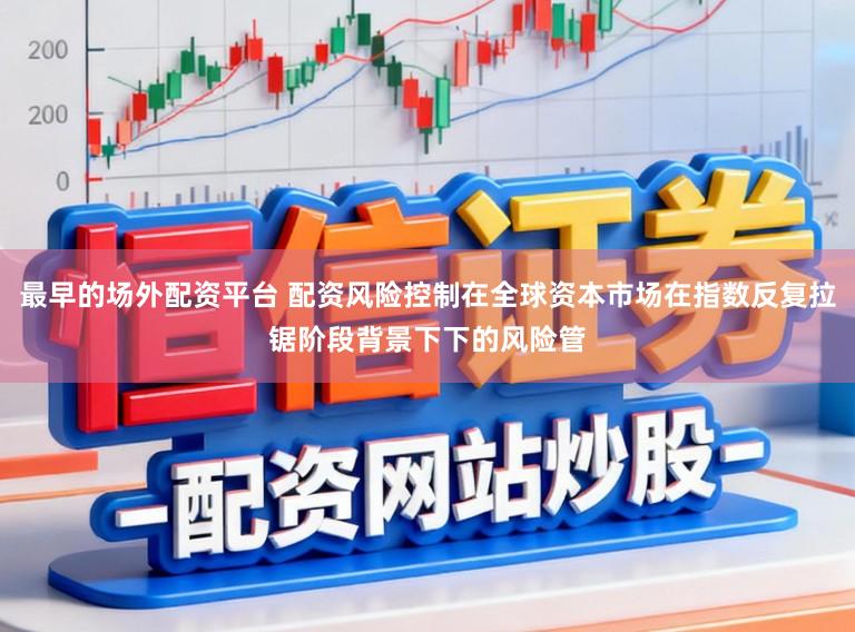 最早的场外配资平台 配资风险控制在全球资本市场在指数反复拉锯阶段背景下下的风险管
