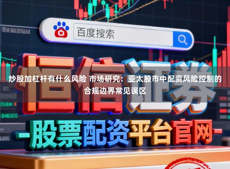 炒股加杠杆有什么风险 市场研究：亚太股市中配资风险控制的合规边界常见误区