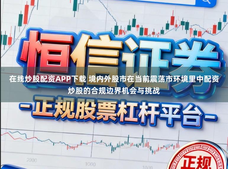 在线炒股配资APP下载 境内外股市在当前震荡市环境里中配资炒股的合规边界机会与挑战