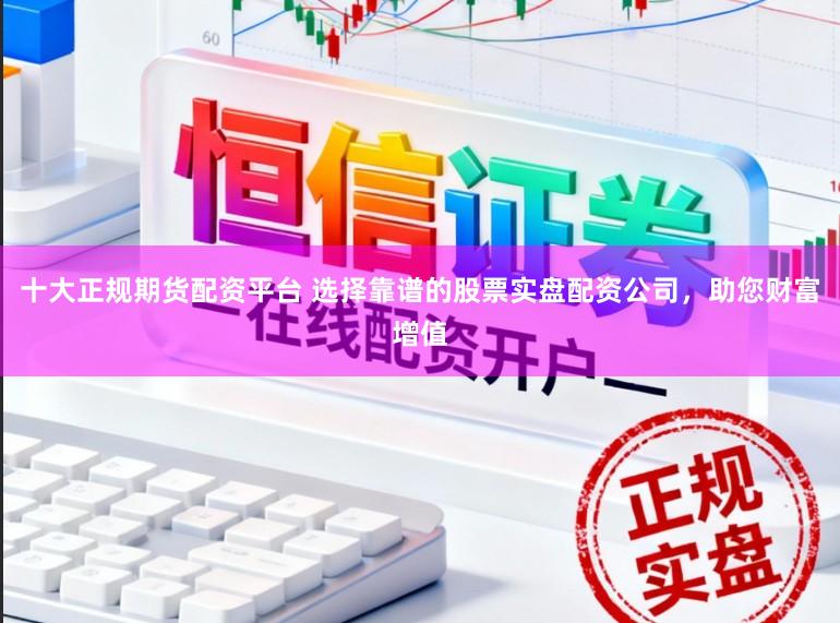 十大正规期货配资平台 选择靠谱的股票实盘配资公司，助您财富增值