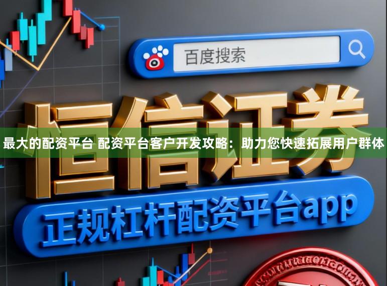 最大的配资平台 配资平台客户开发攻略：助力您快速拓展用户群体