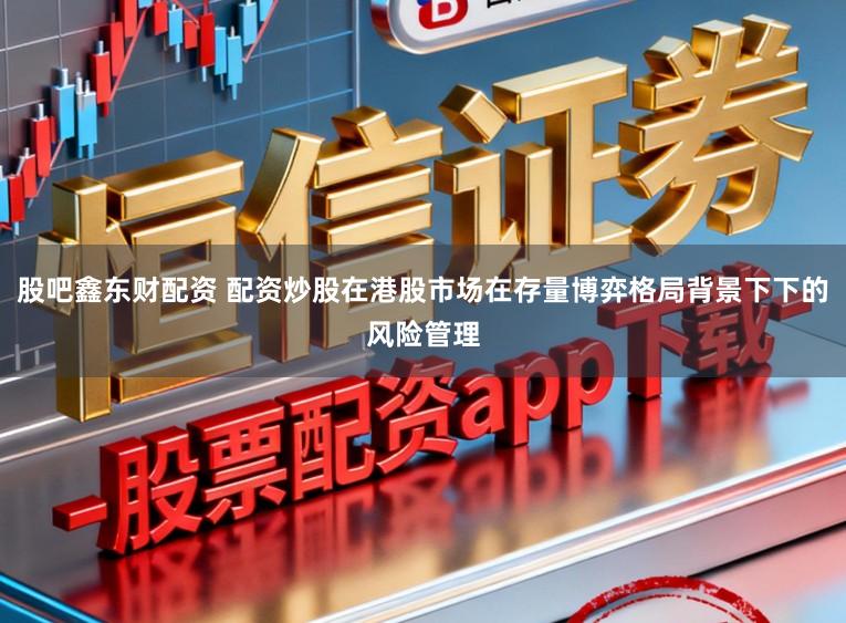 股吧鑫东财配资 配资炒股在港股市场在存量博弈格局背景下下的风险管理