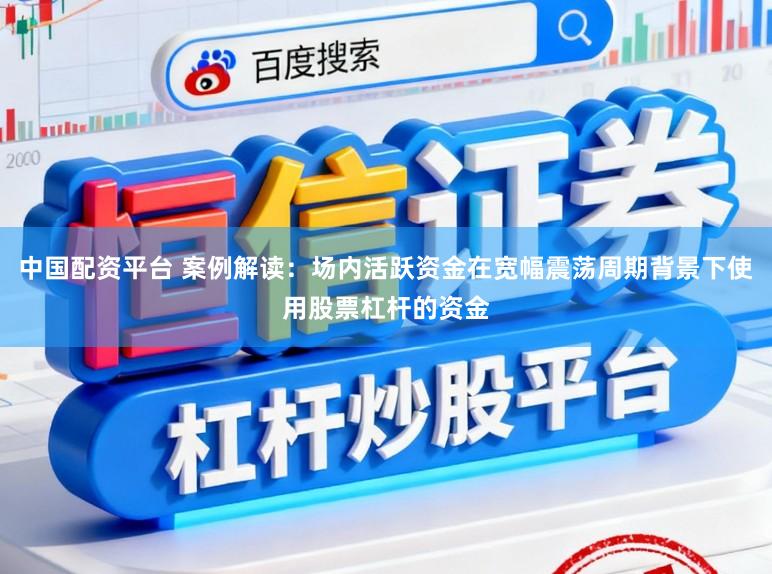 中国配资平台 案例解读：场内活跃资金在宽幅震荡周期背景下使用股票杠杆的资金