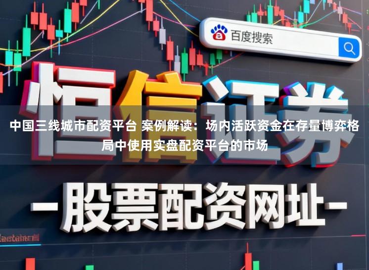 中国三线城市配资平台 案例解读：场内活跃资金在存量博弈格局中使用实盘配资平台的市场