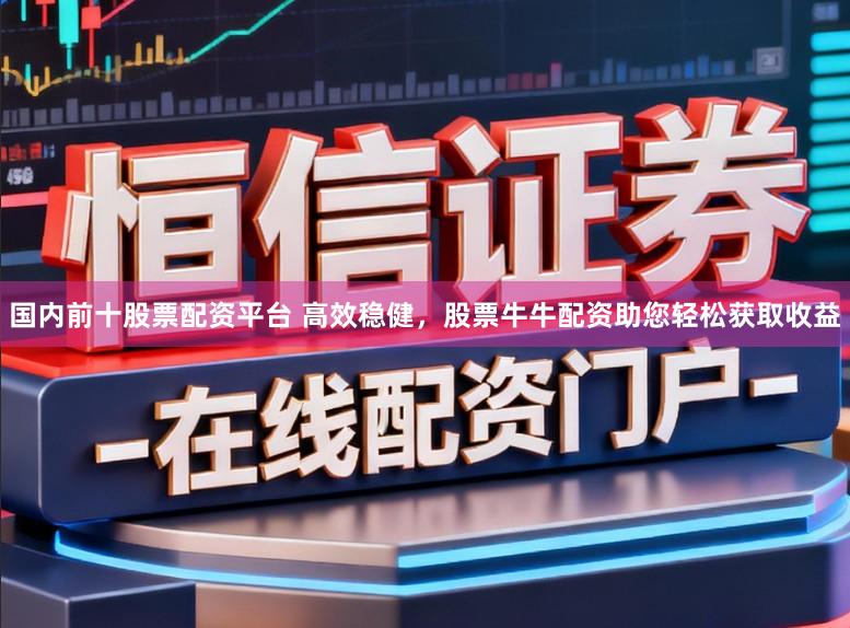 国内前十股票配资平台 高效稳健，股票牛牛配资助您轻松获取收益