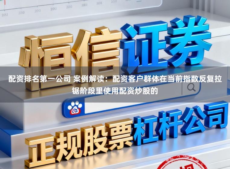配资排名第一公司 案例解读：配资客户群体在当前指数反复拉锯阶段里使用配资炒股的